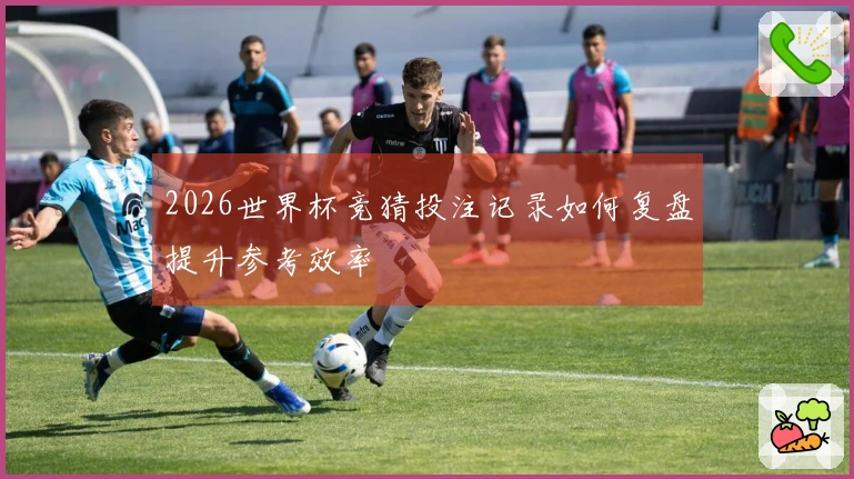 2026世界杯竞猜投注记录如何复盘提升参考效率