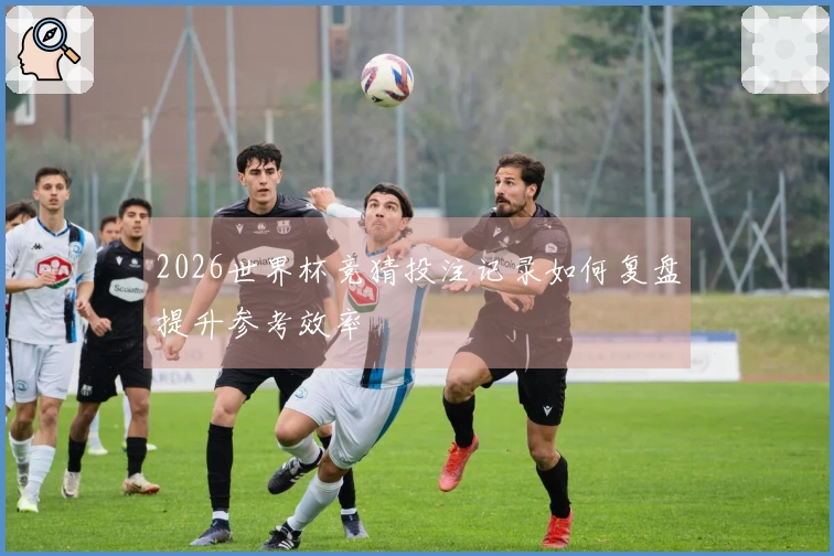 2026世界杯竞猜投注记录如何复盘提升参考效率